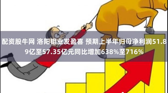 配资股牛网 洛阳钼业发盈喜 预期上半年归母净利润51.89亿至57.35亿元同比增加638%至716%