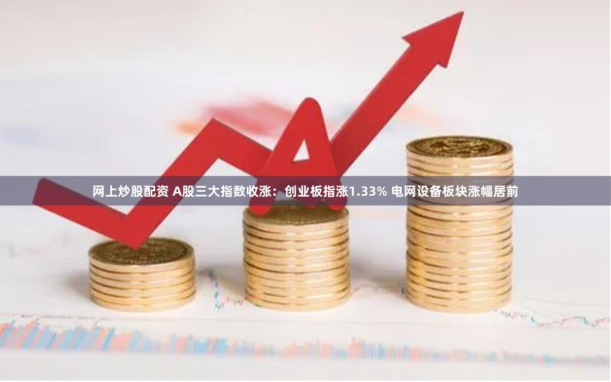 网上炒股配资 A股三大指数收涨：创业板指涨1.33% 电网设备板块涨幅居前