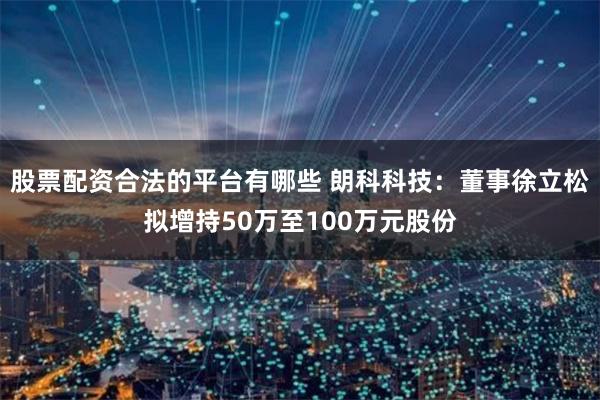 股票配资合法的平台有哪些 朗科科技：董事徐立松拟增持50万至100万元股份