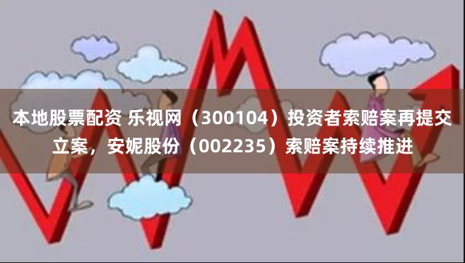 本地股票配资 乐视网（300104）投资者索赔案再提交立案，安妮股份（002235）索赔案持续推进