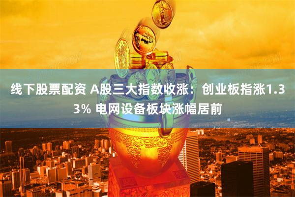 线下股票配资 A股三大指数收涨：创业板指涨1.33% 电网设备板块涨幅居前