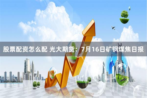 股票配资怎么配 光大期货：7月16日矿钢煤焦日报