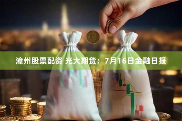 漳州股票配资 光大期货：7月16日金融日报