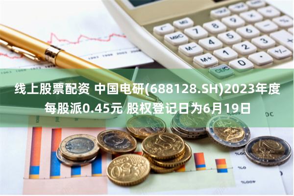 线上股票配资 中国电研(688128.SH)2023年度每股派0.45元 股权登记日为6月19日