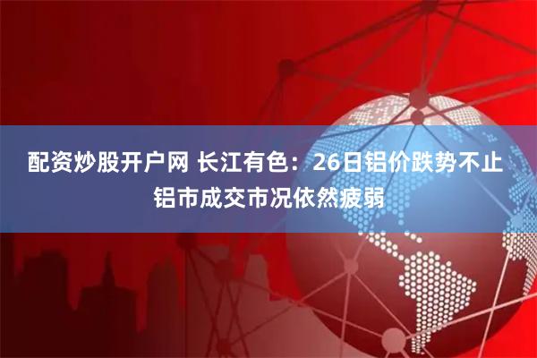 配资炒股开户网 长江有色：26日铝价跌势不止 铝市成交市况依然疲弱