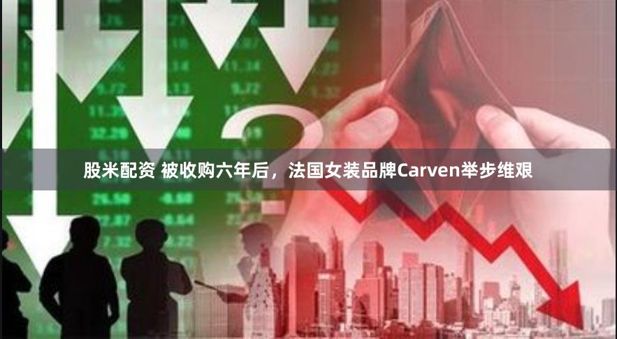 股米配资 被收购六年后，法国女装品牌Carven举步维艰