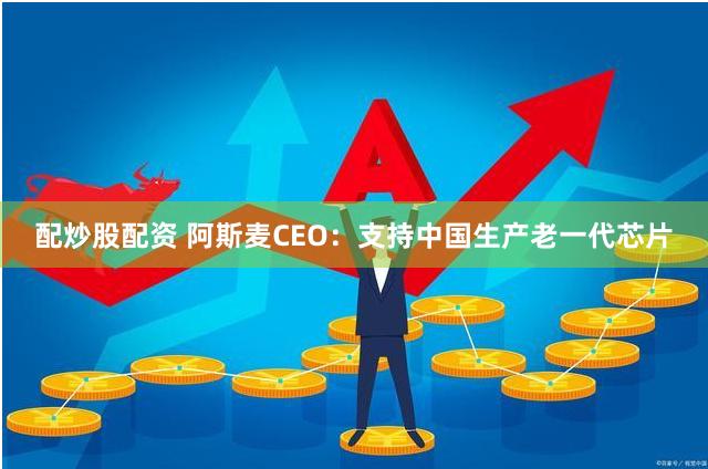 配炒股配资 阿斯麦CEO：支持中国生产老一代芯片