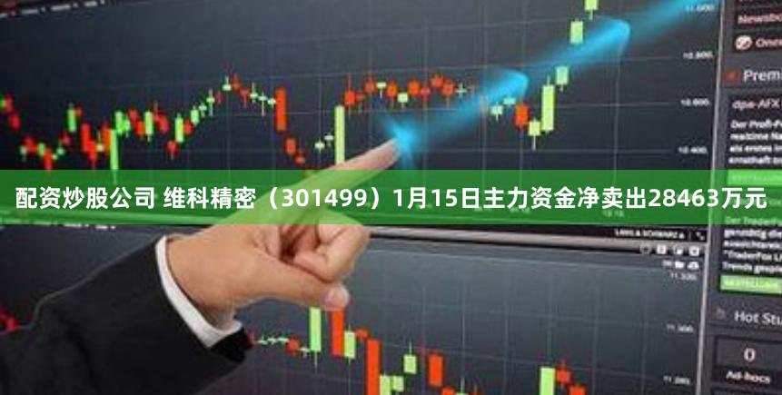 配资炒股公司 维科精密（301499）1月15日主力资金净卖出28463万元