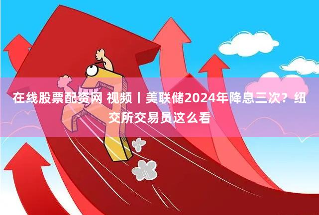 在线股票配资网 视频丨美联储2024年降息三次？纽交所交易员这么看