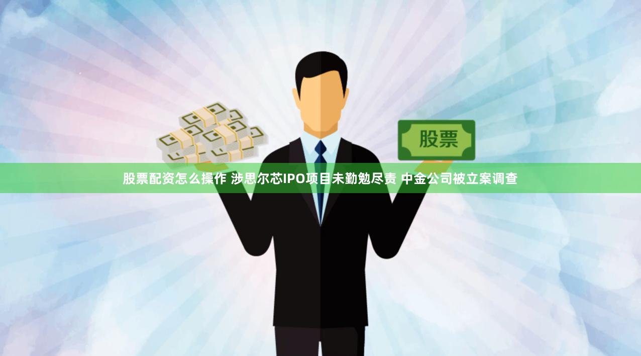 股票配资怎么操作 涉思尔芯IPO项目未勤勉尽责 中金公司被立案调查