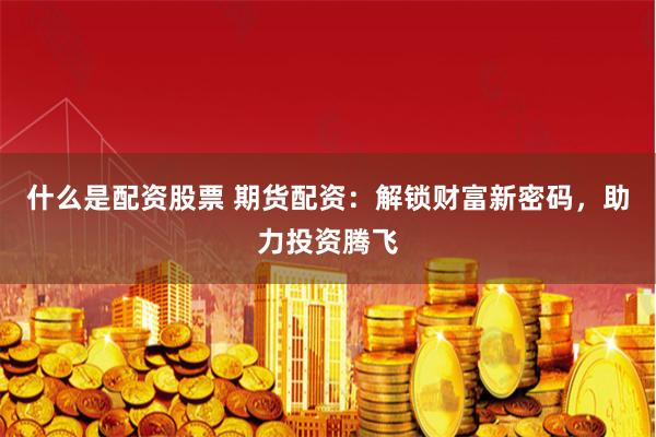 什么是配资股票 期货配资：解锁财富新密码，助力投资腾飞