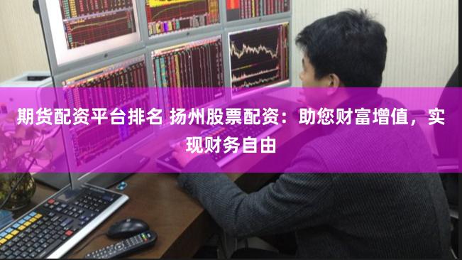 期货配资平台排名 扬州股票配资：助您财富增值，实现财务自由