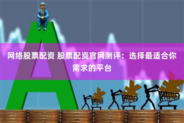 网络股票配资 股票配资官网测评：选择最适合你需求的平台