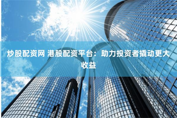 炒股配资网 港股配资平台：助力投资者撬动更大收益