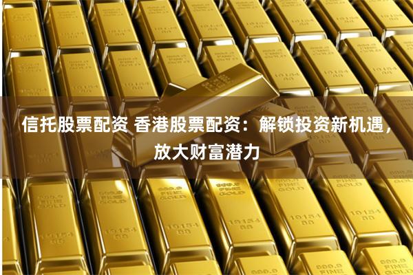 信托股票配资 香港股票配资：解锁投资新机遇，放大财富潜力