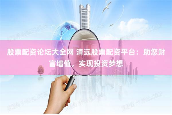 股票配资论坛大全网 清远股票配资平台：助您财富增值，实现投资梦想