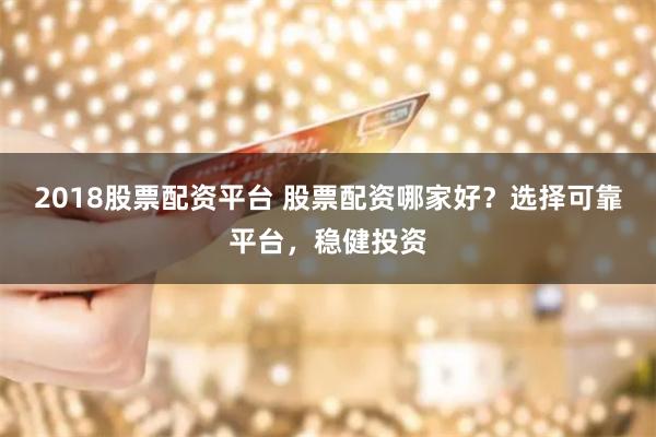 2018股票配资平台 股票配资哪家好？选择可靠平台，稳健投资