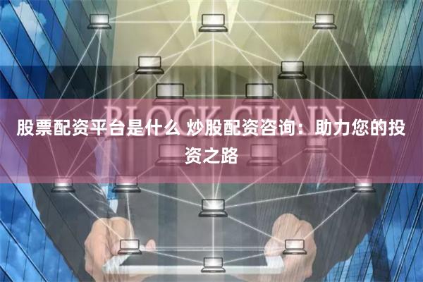 股票配资平台是什么 炒股配资咨询：助力您的投资之路