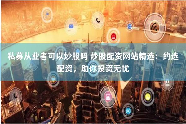 私募从业者可以炒股吗 炒股配资网站精选：约选配资，助你投资无忧