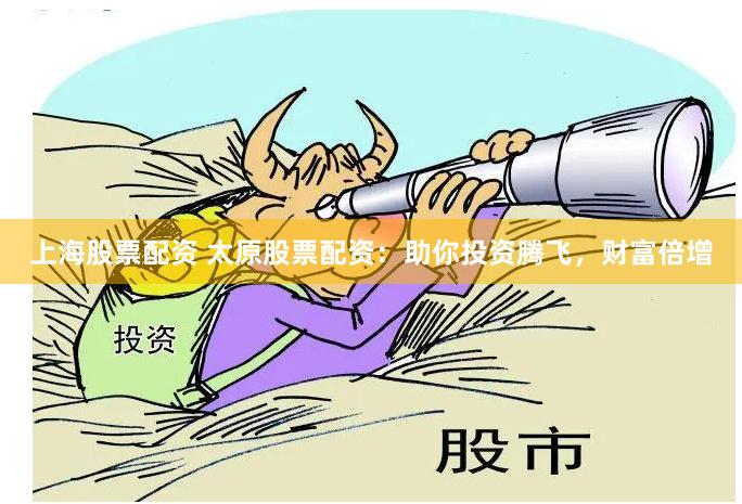 上海股票配资 太原股票配资：助你投资腾飞，财富倍增