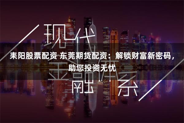 耒阳股票配资 东莞期货配资：解锁财富新密码，助您投资无忧