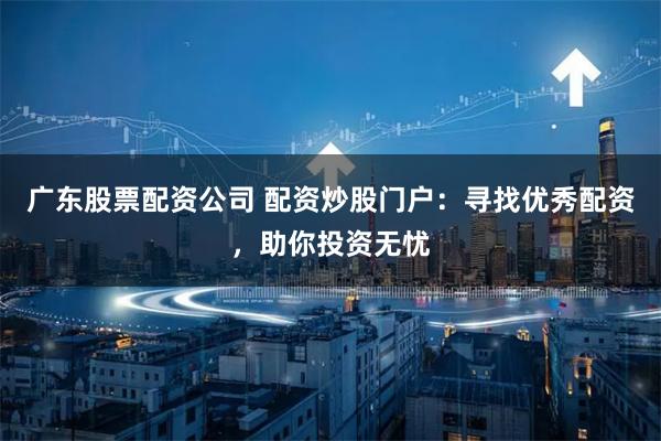 广东股票配资公司 配资炒股门户：寻找优秀配资，助你投资无忧