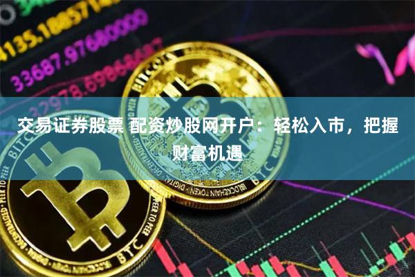 交易证券股票 配资炒股网开户：轻松入市，把握财富机遇