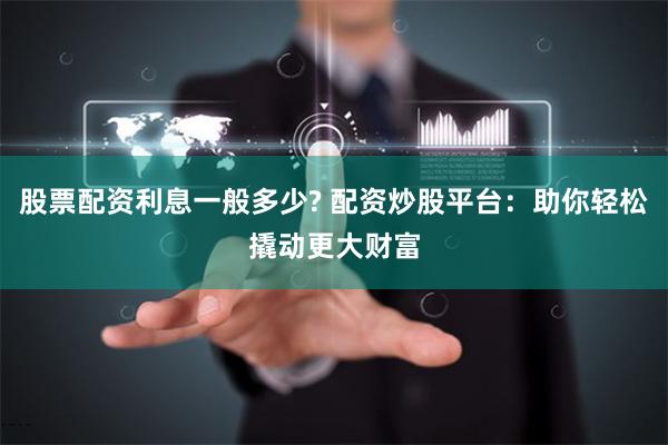 股票配资利息一般多少? 配资炒股平台：助你轻松撬动更大财富