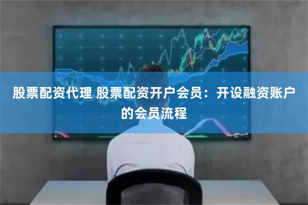 股票配资代理 股票配资开户会员：开设融资账户的会员流程