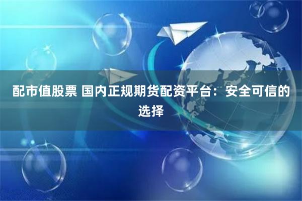 配市值股票 国内正规期货配资平台：安全可信的选择