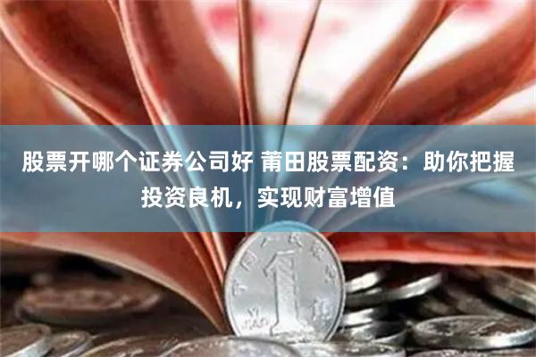 股票开哪个证券公司好 莆田股票配资：助你把握投资良机，实现财富增值